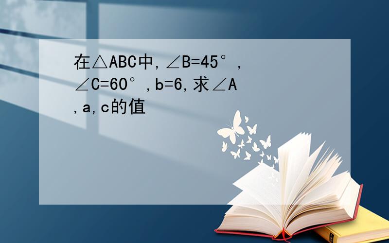在△ABC中,∠B=45°,∠C=60°,b=6,求∠A,a,c的值