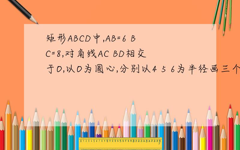 矩形ABCD中,AB=6 BC=8,对角线AC BD相交于O,以O为圆心,分别以4 5 6为半径画三个圆,问：矩形的顶点与这三个圆的位置关系如何