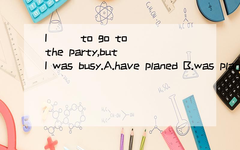 I ( )to go to the party,but I was busy.A.have planed B.was planed C.had planed D.plan