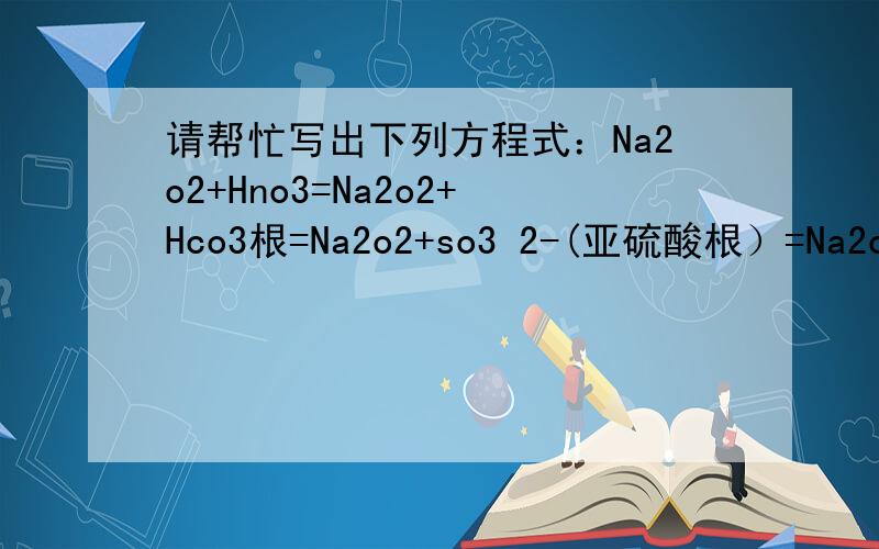 请帮忙写出下列方程式：Na2o2+Hno3=Na2o2+Hco3根=Na2o2+so3 2-(亚硫酸根）=Na2o2+co3 2-(碳酸根）=Na2o2+so4 2-(硫酸根）=也许有不反应的,请说明原因实际上原题是这样的：某溶液含有NO3-,HCO3-,SO3 2-,CO3 2-,SO4