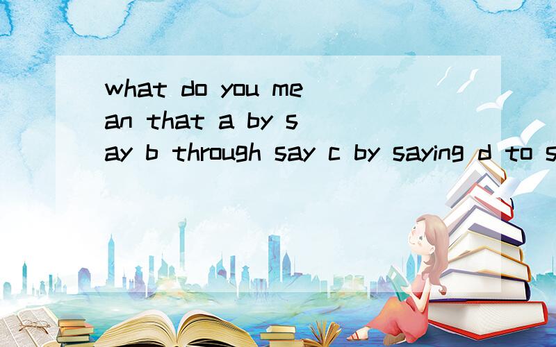 what do you mean that a by say b through say c by saying d to saying 还有理由