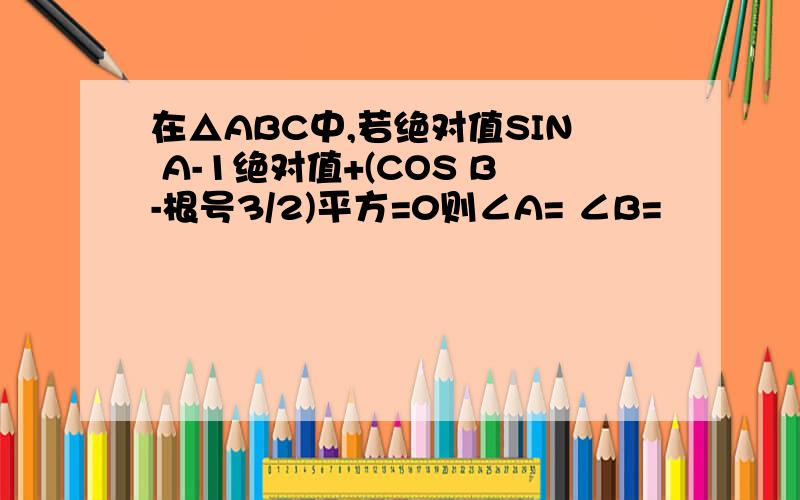 在△ABC中,若绝对值SIN A-1绝对值+(COS B-根号3/2)平方=0则∠A= ∠B=
