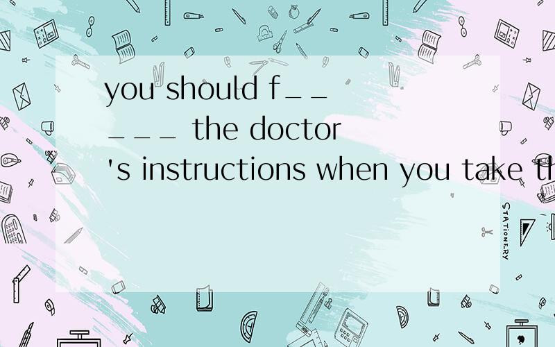 you should f_____ the doctor's instructions when you take the medicine