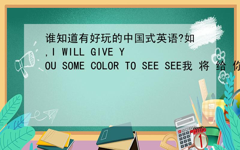 谁知道有好玩的中国式英语?如,I WILL GIVE YOU SOME COLOR TO SEE SEE我 将 给 你 点 颜色 来 看 看