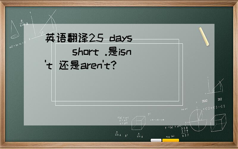 英语翻译25 days ____ short .是isn't 还是aren't?