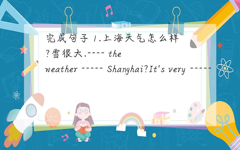 完成句子 1.上海天气怎么样?雪很大.---- the weather ----- Shanghai?It's very -----