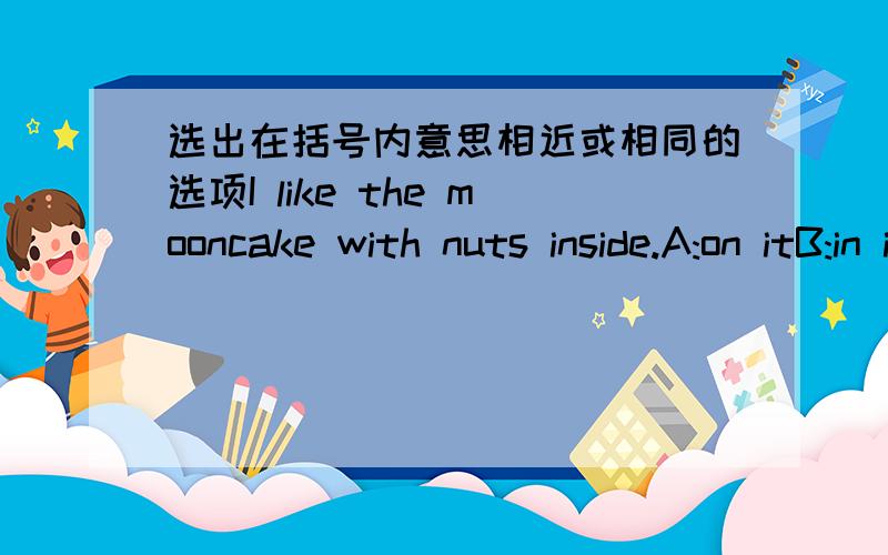 选出在括号内意思相近或相同的选项I like the mooncake with nuts inside.A:on itB:in itC:withD:round