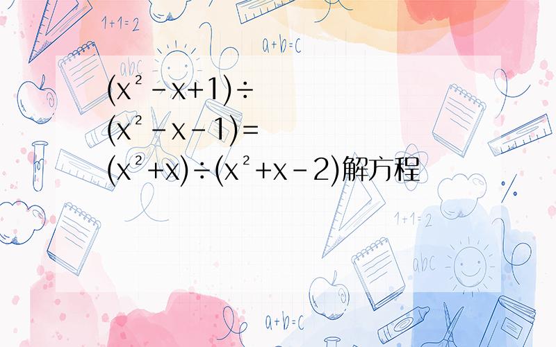 (x²-x+1)÷(x²-x-1)=(x²+x)÷(x²+x-2)解方程