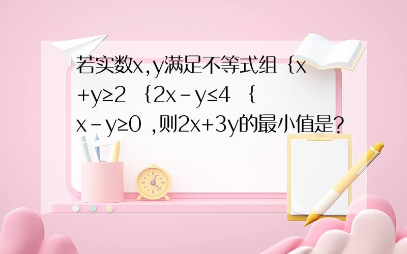 若实数x,y满足不等式组｛x+y≥2 ｛2x-y≤4 ｛x-y≥0 ,则2x+3y的最小值是?