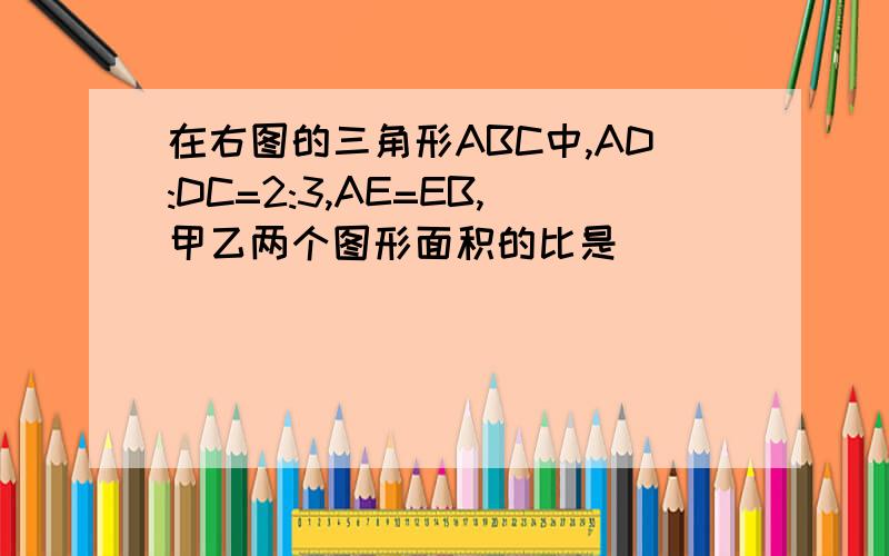 在右图的三角形ABC中,AD:DC=2:3,AE=EB,甲乙两个图形面积的比是（         ）.图片大致是这样子的：选项：A 1:3        B  1:4               C 2:5         D以上答案都不对