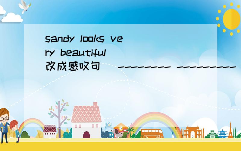 sandy looks very beautiful (改成感叹句） -------- --------- sandy ----------today