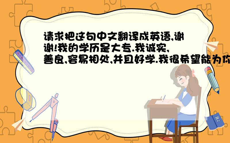 请求把这句中文翻译成英语,谢谢!我的学历是大专.我诚实,善良,容易相处,并且好学.我很希望能为你工作.如能给我这个机会,我一定会认真干的.