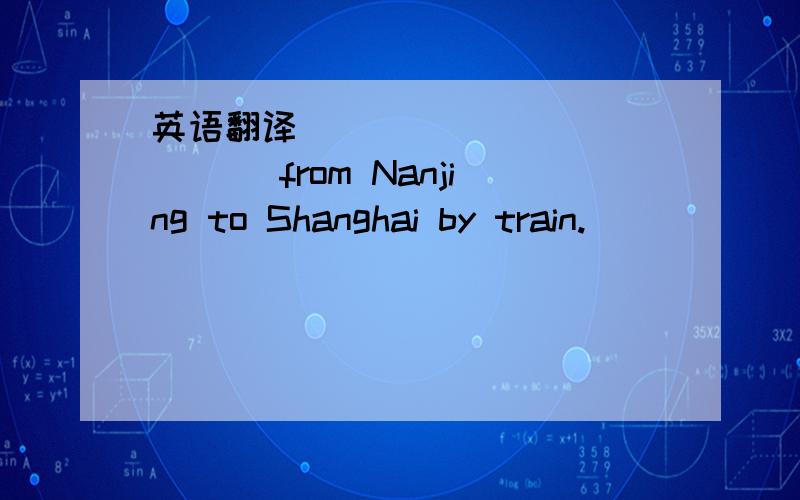 英语翻译_____________ from Nanjing to Shanghai by train.