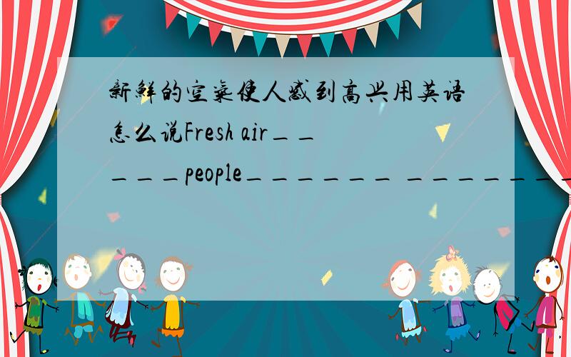新鲜的空气使人感到高兴用英语怎么说Fresh air_____people______ ________
