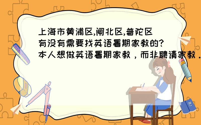 上海市黄浦区,闸北区,普陀区有没有需要找英语暑期家教的?本人想做英语暑期家教，而非聘请家教。