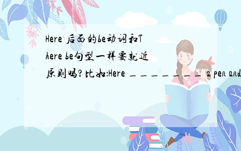 Here 后面的be动词和There be句型一样要就近原则吗?比如：Here _______ a pen and some books for you.应该填is 还是are