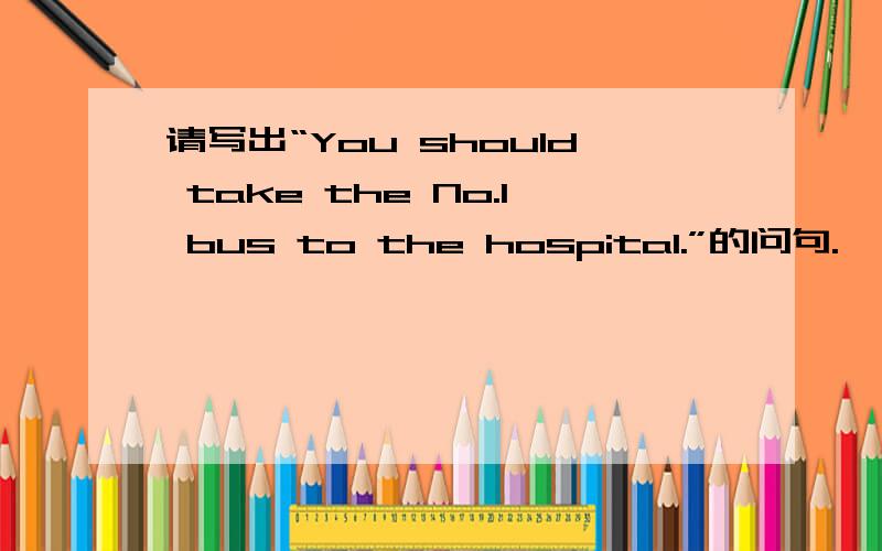 请写出“You should take the No.1 bus to the hospital.”的问句.