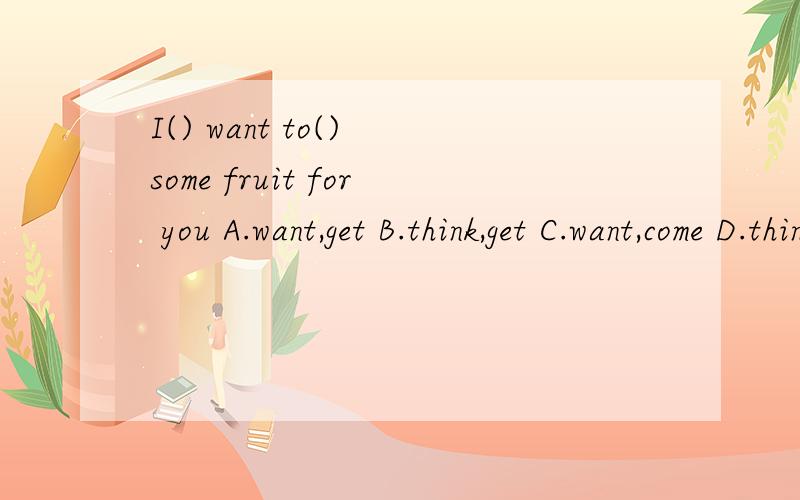 I() want to() some fruit for you A.want,get B.think,get C.want,come D.think,take