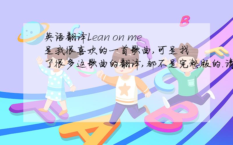 英语翻译Lean on me是我很喜欢的一首歌曲,可是找了很多这歌曲的翻译,都不是完整版的.请问哪位知道的高手可以提供给我,