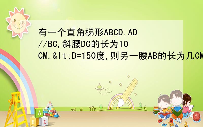 有一个直角梯形ABCD.AD//BC,斜腰DC的长为10CM.<D=150度,则另一腰AB的长为几CM