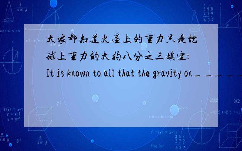 大家都知道火星上的重力只是地球上重力的大约八分之三填空：It is known to all that the gravity on__________on Earth
