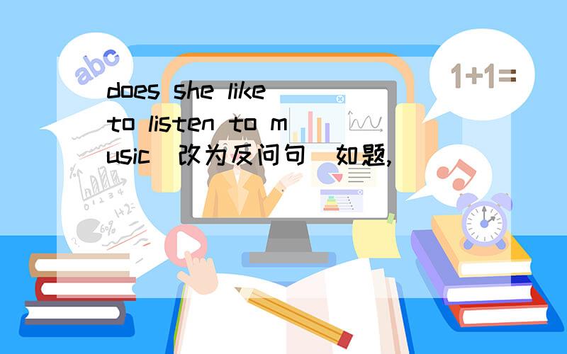 does she like to listen to music(改为反问句)如题,