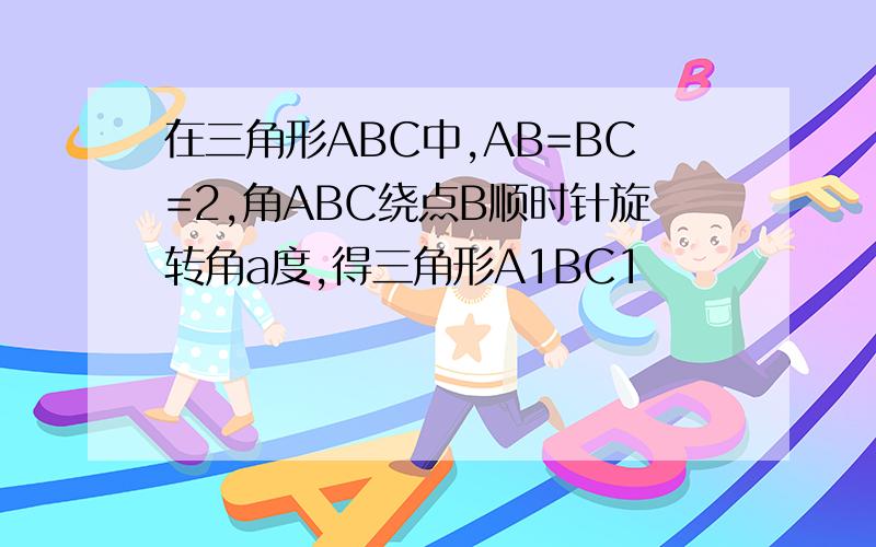 在三角形ABC中,AB=BC=2,角ABC绕点B顺时针旋转角a度,得三角形A1BC1