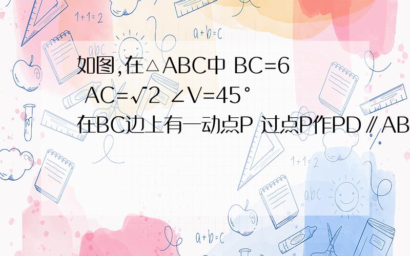 如图,在△ABC中 BC=6 AC=√2 ∠V=45° 在BC边上有一动点P 过点P作PD∥AB与AC交与点D 连接AP 设BP=X接上面 S△APD=y 1、 求y与x之间的函数关系式 2、P点是否存在这样的位置,使S△APD=2/3S△ABP?若存在,求BP