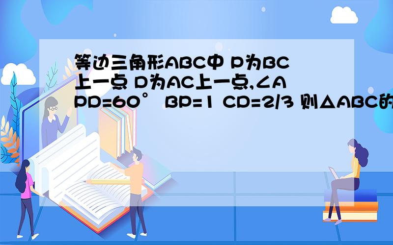 等边三角形ABC中 P为BC上一点 D为AC上一点,∠APD=60° BP=1 CD=2/3 则△ABC的边长为