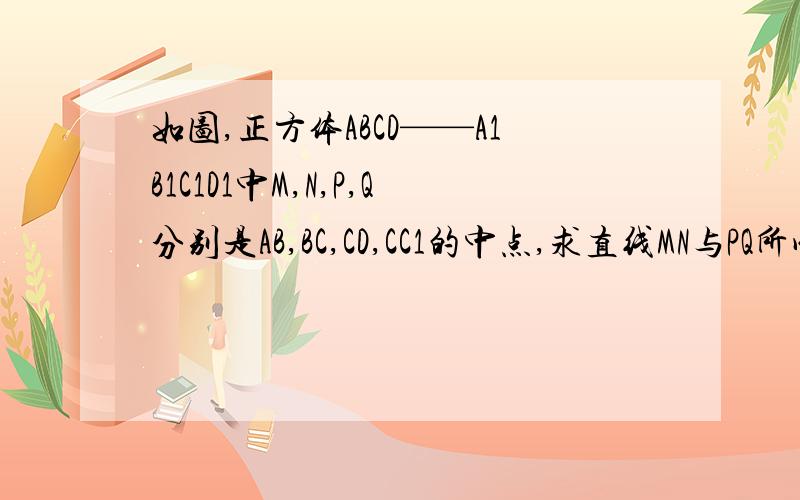如图,正方体ABCD——A1B1C1D1中M,N,P,Q分别是AB,BC,CD,CC1的中点,求直线MN与PQ所成角