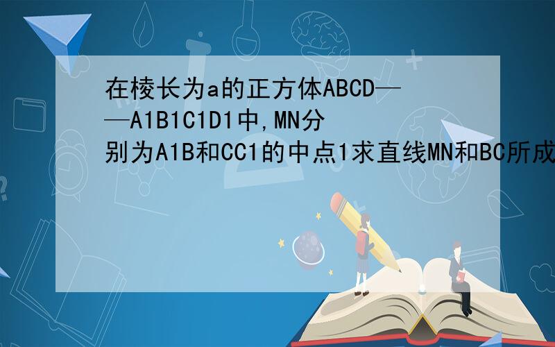在棱长为a的正方体ABCD——A1B1C1D1中,MN分别为A1B和CC1的中点1求直线MN和BC所成角的正切值2直线A1B和平面ABCD所成角的大小3点N到直线AB的距离