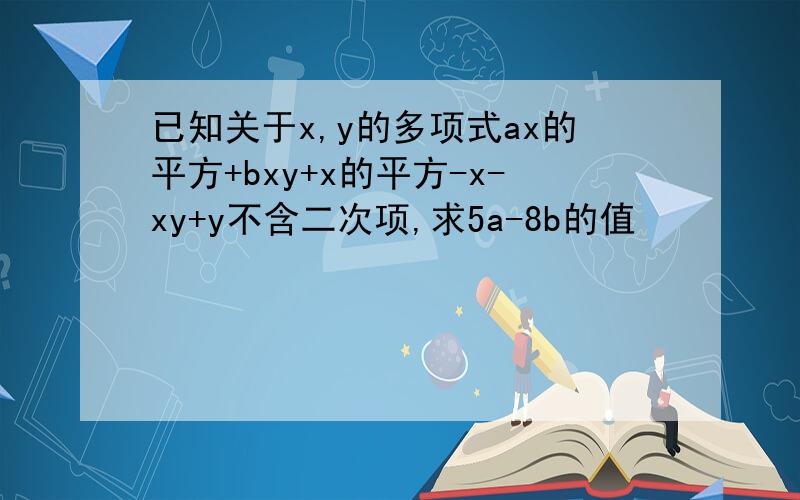 已知关于x,y的多项式ax的平方+bxy+x的平方-x-xy+y不含二次项,求5a-8b的值
