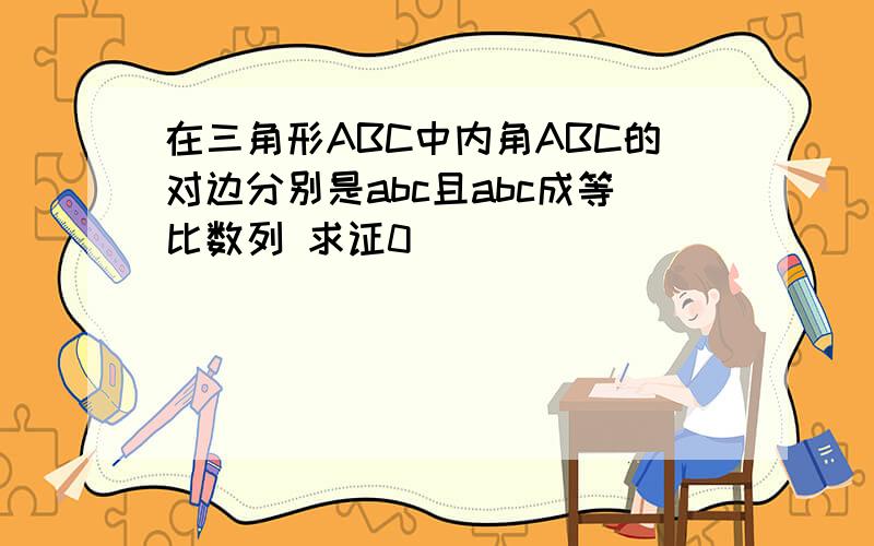 在三角形ABC中内角ABC的对边分别是abc且abc成等比数列 求证0