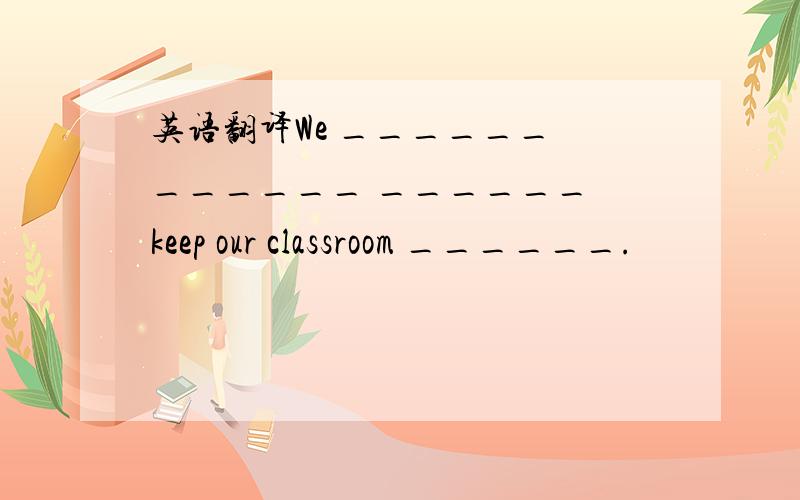 英语翻译We ______ ______ ______ keep our classroom ______.