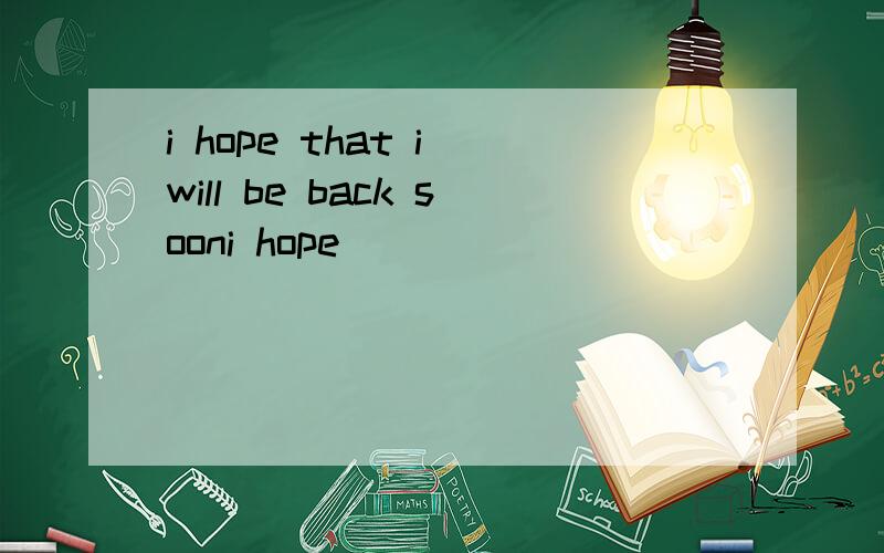 i hope that i will be back sooni hope _______ ________back soon