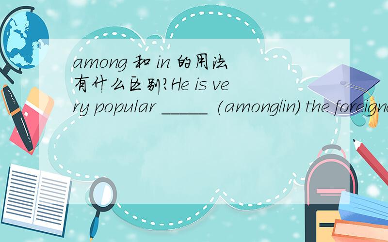among 和 in 的用法有什么区别?He is very popular _____ (among/in) the foreigners.选哪个?还是两个都可以?