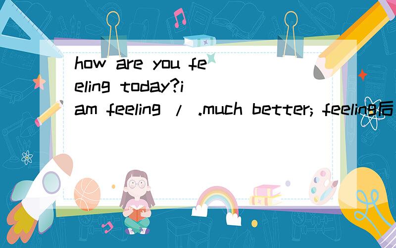 how are you feeling today?i am feeling / .much better; feeling后边接什么?