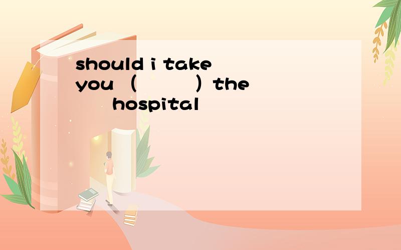 should i take you （　　　）the　　　　hospital