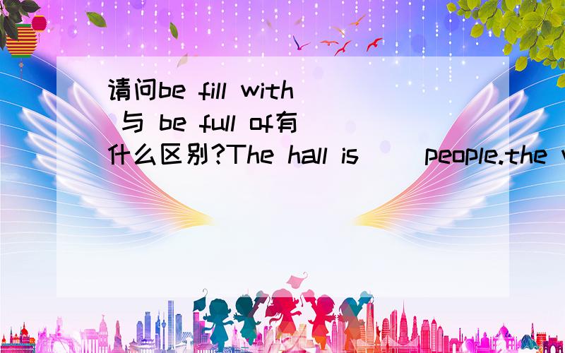 请问be fill with 与 be full of有什么区别?The hall is( )people.the want to see yao ming.用哪个?