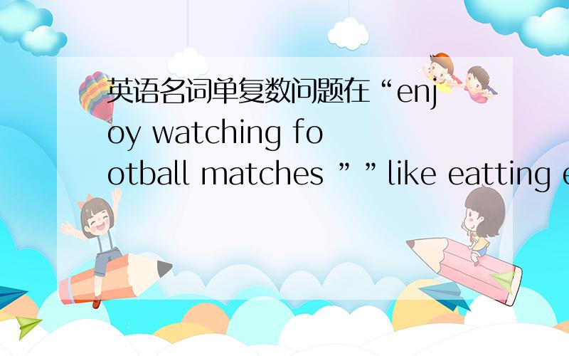 英语名词单复数问题在“enjoy watching football matches ””like eatting eggs“中“football match”和