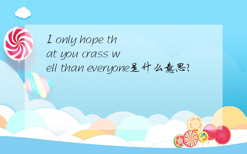 I only hope that you crass well than everyone是什么意思?