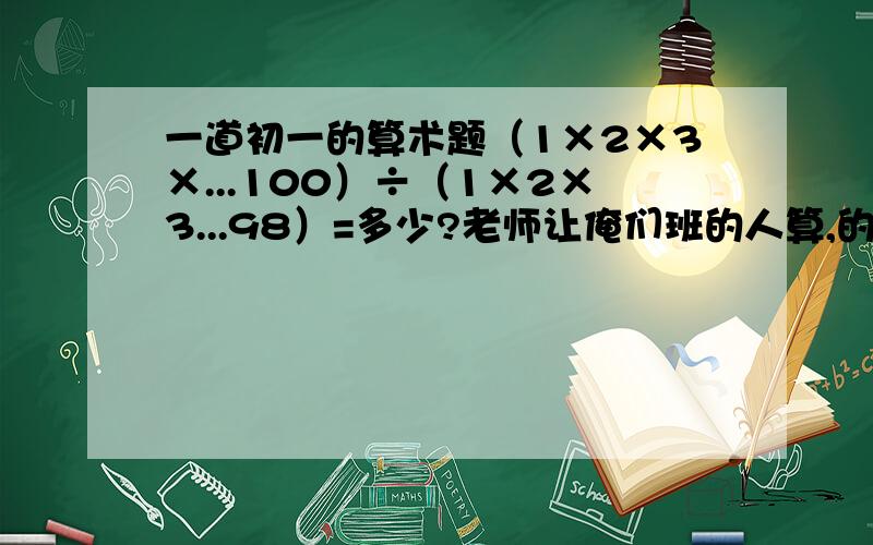 一道初一的算术题（1×2×3×...100）÷（1×2×3...98）=多少?老师让俺们班的人算,的答案快来啊!