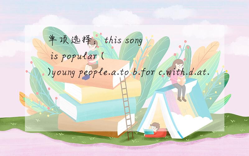 单项选择：this song is popular ( )young people.a.to b.for c.with.d.at.