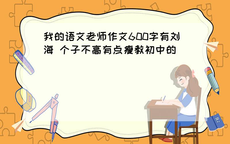 我的语文老师作文600字有刘海 个子不高有点瘦教初中的