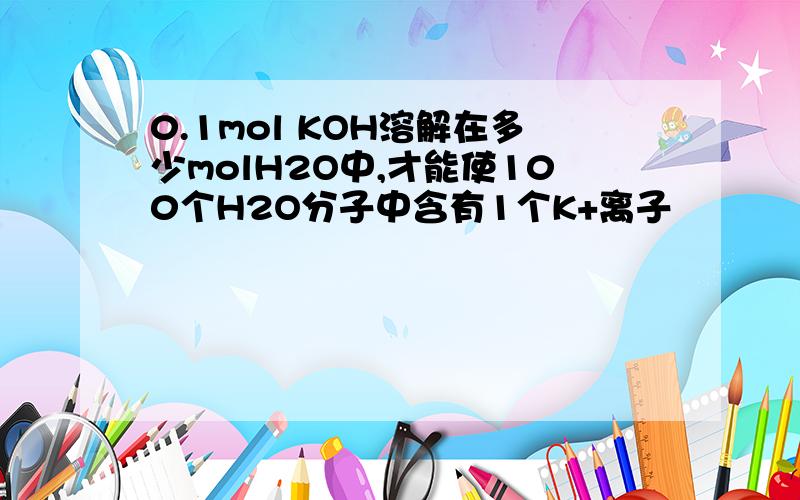 0.1mol KOH溶解在多少molH2O中,才能使100个H2O分子中含有1个K+离子