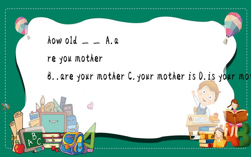 how old __ A.are you mother B..are your mother C.your mother is D.is your mother写出为什么那样写8月5晚上9点前回答