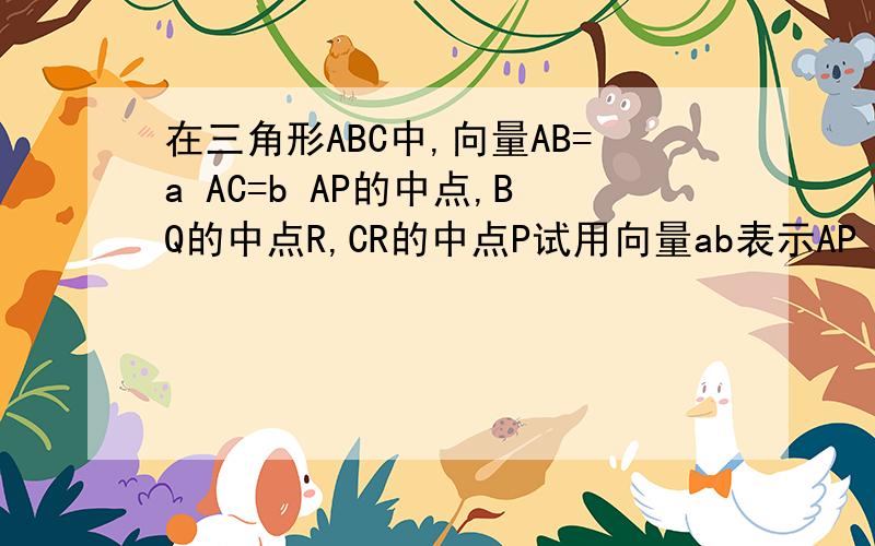 在三角形ABC中,向量AB=a AC=b AP的中点,BQ的中点R,CR的中点P试用向量ab表示AP