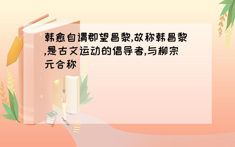 韩愈自谓郡望昌黎,故称韩昌黎,是古文运动的倡导者,与柳宗元合称（ ）
