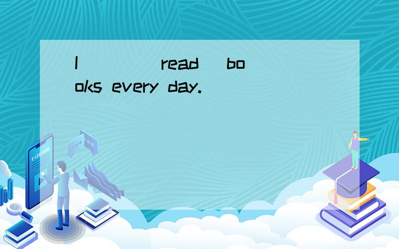I ___(read) books every day.