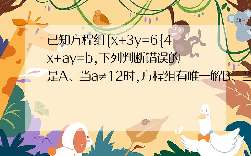 已知方程组{x+3y=6{4x+ay=b,下列判断错误的是A、当a≠12时,方程组有唯一解B、当a=12,b＝24时,方程组有无数个解C、当a=12,b≠24时,方程组无解D、当b≠24时,方程组有唯一解
